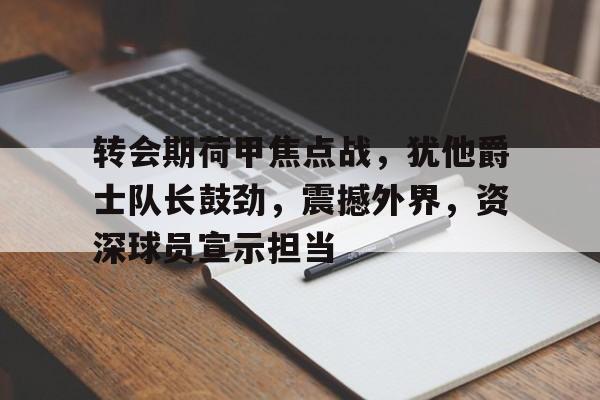 九游娱乐网站-转会期荷甲焦点战,犹他爵士队长鼓劲,震撼外界,资深球员宣示担当(兵鹰傅吟雪全文阅读)
