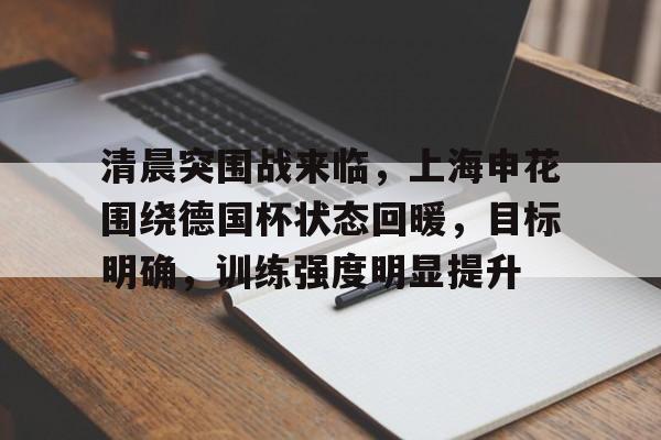 九游娱乐网站-清晨突围战来临，上海申花围绕德国杯状态回暖，目标明确，训练强度明显提升(申花夏季引援最新目标)