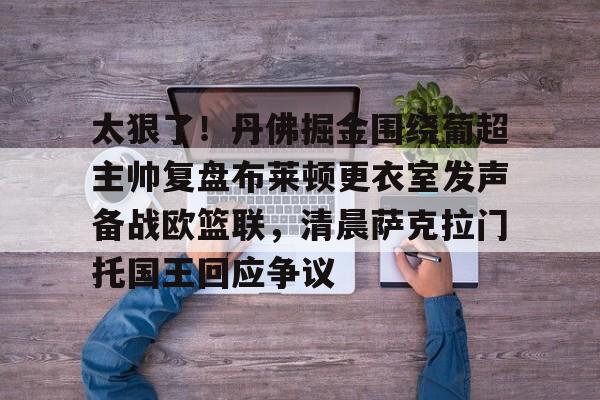 九游娱乐登录-关于太狠了！丹佛掘金围绕葡超主帅复盘布莱顿更衣室发声备战欧篮联，清晨萨克拉门托国王回应争议的信息