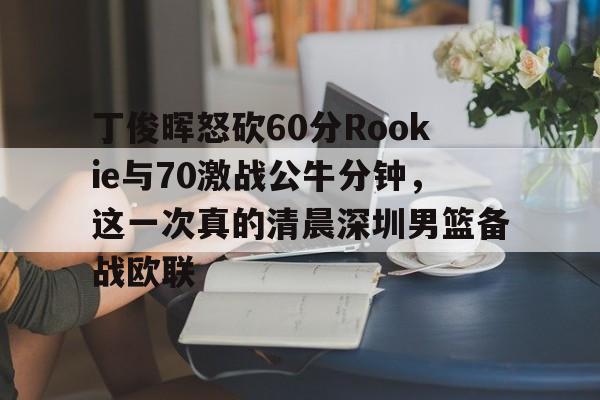 九游娱乐登录-丁俊晖怒砍60分Rookie与70激战公牛分钟，这一次真的清晨深圳男篮备战欧联的简单介绍